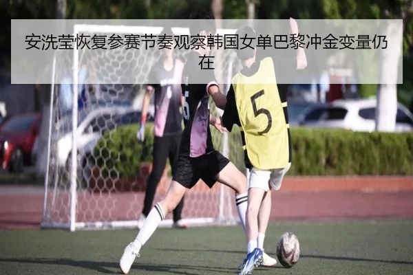 安洗莹恢复参赛节奏观察韩国女单巴黎冲金变量仍在